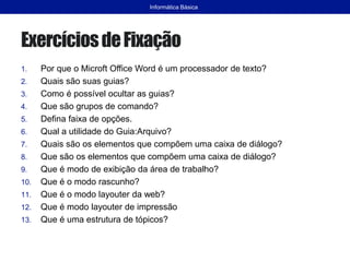ExercíciosdeFixação
1. Por que o Microft Office Word é um processador de texto?
2. Quais são suas guias?
3. Como é possível ocultar as guias?
4. Que são grupos de comando?
5. Defina faixa de opções.
6. Qual a utilidade do Guia:Arquivo?
7. Quais são os elementos que compõem uma caixa de diálogo?
8. Que são os elementos que compõem uma caixa de diálogo?
9. Que é modo de exibição da área de trabalho?
10. Que é o modo rascunho?
11. Que é o modo layouter da web?
12. Que é modo layouter de impressão
13. Que é uma estrutura de tópicos?
Informática Básica
 