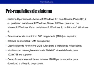 Pré-requisitosdesistema
• Sistema Operacional – Microsoft Windows XP com Service Pack (SP) 2
ou posterior; ou Microsoft Windows Server 2003 ou posterior; ou
Microsoft Windows Vista; ou Microsoft Windows 7; ou Microsoft Windows
8;
• Processador de no mínimo 500 mega-hertz (MHz) ou superior;
• 256 MB de memória RAM ou superior;
• Disco rígido de no mínimo 2GB livres para a instalação necessária;
• Monitor com resolução mínima de 800x600 –ideal definido para
1024x768 ou superior;
• Conexão com Internet de no mínimo 128 Kbps ou superior para
download e ativação do produto.
Informática Básica
 