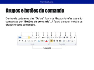 Gruposebotõesdecomando
Dentro de cada uma das “Guias” ficam os Grupos tarefas que são
compostos por “Botões de comando”. A figura a seguir mostra os
grupos e seus comandos.
Informática Básica
Grupos
 