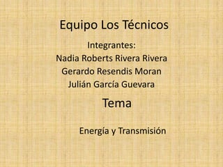 Equipo Los Técnicos
       Integrantes:
Nadia Roberts Rivera Rivera
 Gerardo Resendis Moran
  Julián García Guevara

           Tema
     Energía y Transmisión
 