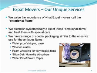 We value the importance of what Expat movers call the  “emotional items”  We establish systematically a list of these “emotional items” and treat them with special care. We have a range of special packaging similar to the ones we use for the antiques items Water proof shipping case Wooden crates Foam wrapping for very fragile items Silica Gel / Humidity Absorbers Water Proof Brown Paper Expat Movers – Our Unique Services www.expat-relocator.com 