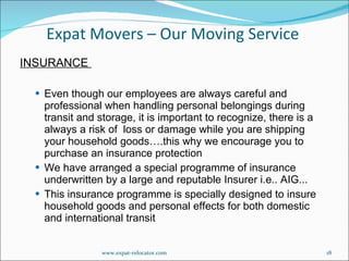 INSURANCE  Even though our employees are always careful and professional when handling personal belongings during transit and storage, it is important to recognize, there is a always a risk of  loss or damage while you are shipping your household goods….this why we encourage you to purchase an insurance protection  We have arranged a special programme of insurance underwritten by a large and reputable Insurer i.e.. AIG... This insurance programme is specially designed to insure household goods and personal effects for both domestic  and international transit Expat Movers – Our Moving Service www.expat-relocator.com 