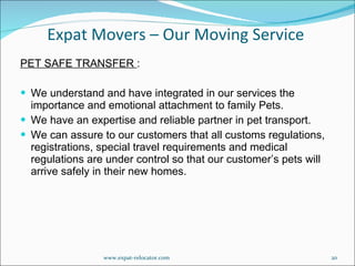 PET SAFE TRANSFER  : We understand and have integrated in our services the importance and emotional attachment to family Pets. We have an expertise and reliable partner in pet transport. We can assure to our customers that all customs regulations, registrations, special travel requirements and medical regulations are under control so that our customer’s pets will arrive safely in their new homes. Expat Movers – Our Moving Service www.expat-relocator.com 