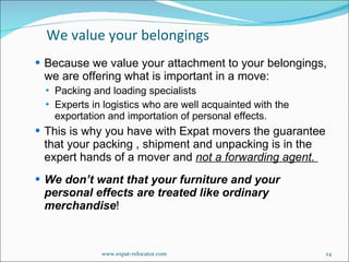 Because we value your attachment to your belongings, we are offering what is important in a move: Packing and loading specialists Experts in logistics who are well acquainted with the exportation and importation of personal effects. This is why you have with Expat movers the guarantee that your packing , shipment and unpacking is in the expert hands of a mover and  not a forwarding agent.  We don’t want that your furniture and your personal effects are treated like ordinary merchandise ! We value your belongings www.expat-relocator.com 