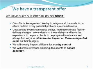 WE HAVE BUILT OUR CREDIBILITY ON  TRUST.  Our offer is  transparent . We try to integrate all the costs in our offers, to take every potential problem into consideration .  Unexpected events can cause delays, increase storage fees or delivery charges. We understand these delays and have the experience to help our clients to be prepared in advance and always find ways to  minimize the impact on these unexpected items  on their budgets. We will closely inspect all items for  quality control  We will cross-reference shipping documents to  ensure accuracy. We have a transparent offer www.expat-relocator.com 
