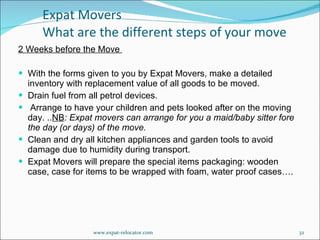 2 Weeks before the Move  With the forms given to you by Expat Movers, make a detailed inventory with replacement value of all goods to be moved.      Drain fuel from all petrol devices.     Arrange to have your children and pets looked after on the moving day. .. NB : Expat movers can arrange for you a maid/baby sitter fore the day (or days) of the move. Clean and dry all kitchen appliances and garden tools to avoid damage due to humidity during transport.      Expat Movers will prepare the special items packaging: wooden case, case for items to be wrapped with foam, water proof cases…. Expat Movers  What are the different steps of your move www.expat-relocator.com 