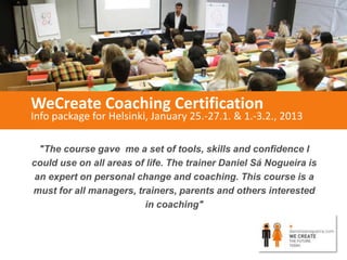 WeCreate Coaching Certification
Info package for Helsinki, January 25.-27.1. & 1.-3.2., 2013

  "The course gave me a set of tools, skills and confidence I
could use on all areas of life. The trainer Daniel Sá Nogueira is
 an expert on personal change and coaching. This course is a
must for all managers, trainers, parents and others interested
                         in coaching"
 
