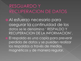  Alesfuerzo necesario para
  asegurar la continuidad de los
  datos se le denomina ‘ RESPALDO Y
  RECUPERACION DE LA INFORMACION’.
 El respaldo es una copia para prevenir
  perdida de datos y se pueden realizar
  los respaldos a través de medios
  magnéticos y de manera regular.
 