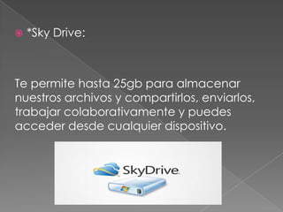    *Sky Drive:



Te permite hasta 25gb para almacenar
nuestros archivos y compartirlos, enviarlos,
trabajar colaborativamente y puedes
acceder desde cualquier dispositivo.
 