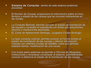  Sistema de Consulta:Sistema de Consulta: dentro de este sistema podemosdentro de este sistema podemos
encontrar:encontrar:
 El Monitor de Causas: proporciona la información sobre el inicio,El Monitor de Causas: proporciona la información sobre el inicio,
término y estado de las causas que se conocen diariamente entérmino y estado de las causas que se conocen diariamente en
las Cortes.las Cortes.
 La Consulta Remota: permite conocer el estado de tramitación deLa Consulta Remota: permite conocer el estado de tramitación de
las causas y consultar el expediente con todas sus actuaciones,las causas y consultar el expediente con todas sus actuaciones,
escritos y resoluciones asociadas.escritos y resoluciones asociadas.
 Ej. Corte de Apelaciones Santiago, Juzgados Civiles Santiago.Ej. Corte de Apelaciones Santiago, Juzgados Civiles Santiago.
 La Auto consulta Judicial: permite conocer en forma remota elLa Auto consulta Judicial: permite conocer en forma remota el
estado de tramitación de las causas y obtener informaciónestado de tramitación de las causas y obtener información
impresa con distintos niveles de detalles, como por ejemplo:impresa con distintos niveles de detalles, como por ejemplo:
estados diarios, modificación de una causa.estados diarios, modificación de una causa.
 Con todos estos sistemas se permite a Oficinas de Abogados,Con todos estos sistemas se permite a Oficinas de Abogados,
Instituciones y empresas conectarse al sistema, permitiéndolesInstituciones y empresas conectarse al sistema, permitiéndoles
conocer a distancia el estado de la tramitación de las causas.conocer a distancia el estado de la tramitación de las causas.
 