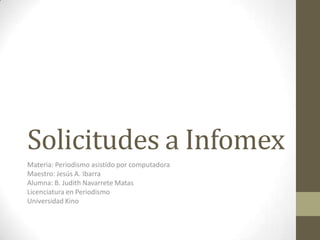 Solicitudes a Infomex
Materia: Periodismo asistido por computadora
Maestro: Jesús A. Ibarra
Alumna: B. Judith Navarrete Matas
Licenciatura en Periodismo
Universidad Kino
 