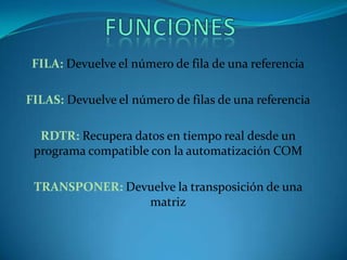 FILA: Devuelve el número de fila de una referencia
FILAS: Devuelve el número de filas de una referencia
RDTR: Recupera datos en tiempo real desde un
programa compatible con la automatización COM
TRANSPONER: Devuelve la transposición de una
matriz
 