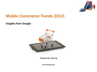  
	
  
Mobile Commerce Trends 2013:
	
  
Insights from Google
	
  
	
  
	
  
	
  
	
  	
  	
  	
  	
  	
  	
  	
  	
  	
  	
  	
  	
  	
  	
  	
  	
  	
  	
  	
  	
  	
  
	
  
	
  
	
  
	
  
	
  
	
  
	
  
Prepared by: Intersog
www.intersog.com
 