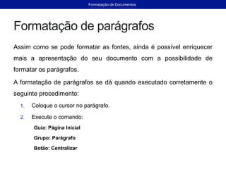 Formatação de parágrafos
Assim como se pode formatar as fontes, ainda é possível enriquecer
mais a apresentação do seu documento com a possibilidade de
formatar os parágrafos.
A formatação de parágrafos se dá quando executado corretamente o
seguinte procedimento:
1. Coloque o cursor no parágrafo.
2. Execute o comando:
Guia: Página Inicial
Grupo: Parágrafo
Botão: Centralizar
Formatação de Documentos
 