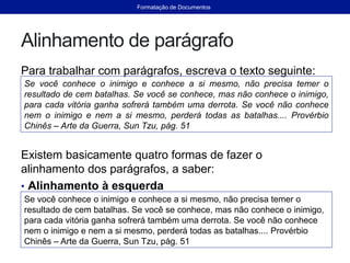 Alinhamento de parágrafo
Para trabalhar com parágrafos, escreva o texto seguinte:
Existem basicamente quatro formas de fazer o
alinhamento dos parágrafos, a saber:
• Alinhamento à esquerda
Se você conhece o inimigo e conhece a si mesmo, não precisa temer o
resultado de cem batalhas. Se você se conhece, mas não conhece o inimigo,
para cada vitória ganha sofrerá também uma derrota. Se você não conhece
nem o inimigo e nem a si mesmo, perderá todas as batalhas.... Provérbio
Chinês – Arte da Guerra, Sun Tzu, pág. 51
Se você conhece o inimigo e conhece a si mesmo, não precisa temer o
resultado de cem batalhas. Se você se conhece, mas não conhece o inimigo,
para cada vitória ganha sofrerá também uma derrota. Se você não conhece
nem o inimigo e nem a si mesmo, perderá todas as batalhas.... Provérbio
Chinês – Arte da Guerra, Sun Tzu, pág. 51
Formatação de Documentos
 