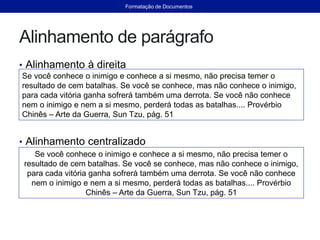 Alinhamento de parágrafo
• Alinhamento à direita
• Alinhamento centralizado
Se você conhece o inimigo e conhece a si mesmo, não precisa temer o
resultado de cem batalhas. Se você se conhece, mas não conhece o inimigo,
para cada vitória ganha sofrerá também uma derrota. Se você não conhece
nem o inimigo e nem a si mesmo, perderá todas as batalhas.... Provérbio
Chinês – Arte da Guerra, Sun Tzu, pág. 51
Se você conhece o inimigo e conhece a si mesmo, não precisa temer o
resultado de cem batalhas. Se você se conhece, mas não conhece o inimigo,
para cada vitória ganha sofrerá também uma derrota. Se você não conhece
nem o inimigo e nem a si mesmo, perderá todas as batalhas.... Provérbio
Chinês – Arte da Guerra, Sun Tzu, pág. 51
Formatação de Documentos
 