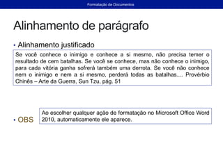 Alinhamento de parágrafo
• Alinhamento justificado
• OBS
Se você conhece o inimigo e conhece a si mesmo, não precisa temer o
resultado de cem batalhas. Se você se conhece, mas não conhece o inimigo,
para cada vitória ganha sofrerá também uma derrota. Se você não conhece
nem o inimigo e nem a si mesmo, perderá todas as batalhas.... Provérbio
Chinês – Arte da Guerra, Sun Tzu, pág. 51
Ao escolher qualquer ação de formatação no Microsoft Office Word
2010, automaticamente ele aparece.
Formatação de Documentos
 