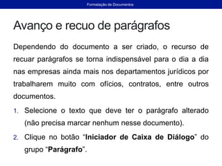 Avanço e recuo de parágrafos
Dependendo do documento a ser criado, o recurso de
recuar parágrafos se torna indispensável para o dia a dia
nas empresas ainda mais nos departamentos jurídicos por
trabalharem muito com ofícios, contratos, entre outros
documentos.
1. Selecione o texto que deve ter o parágrafo alterado
(não precisa marcar nenhum nesse documento).
2. Clique no botão “Iniciador de Caixa de Diálogo” do
grupo “Parágrafo”.
Formatação de Documentos
 