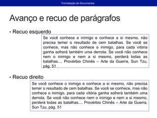 Avanço e recuo de parágrafos
• Recuo esquerdo
• Recuo direito
Se você conhece o inimigo e conhece a si mesmo, não
precisa temer o resultado de cem batalhas. Se você se
conhece, mas não conhece o inimigo, para cada vitória
ganha sofrerá também uma derrota. Se você não conhece
nem o inimigo e nem a si mesmo, perderá todas as
batalhas.... Provérbio Chinês – Arte da Guerra, Sun Tzu,
pág. 51
Se você conhece o inimigo e conhece a si mesmo, não precisa
temer o resultado de cem batalhas. Se você se conhece, mas não
conhece o inimigo, para cada vitória ganha sofrerá também uma
derrota. Se você não conhece nem o inimigo e nem a si mesmo,
perderá todas as batalhas.... Provérbio Chinês – Arte da Guerra,
Sun Tzu, pág. 51
Formatação de Documentos
 