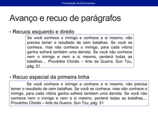 Avanço e recuo de parágrafos
• Recuos esquerdo e direito
• Recuo especial da primeira linha
Se você conhece o inimigo e conhece a si mesmo, não
precisa temer o resultado de cem batalhas. Se você se
conhece, mas não conhece o inimigo, para cada vitória
ganha sofrerá também uma derrota. Se você não conhece
nem o inimigo e nem a si mesmo, perderá todas as
batalhas.... Provérbio Chinês – Arte da Guerra, Sun Tzu,
pág. 51
Se você conhece o inimigo e conhece a si mesmo, não precisa
temer o resultado de cem batalhas. Se você se conhece, mas não conhece o
inimigo, para cada vitória ganha sofrerá também uma derrota. Se você não
conhece nem o inimigo e nem a si mesmo, perderá todas as batalhas....
Provérbio Chinês – Arte da Guerra, Sun Tzu, pág. 51
Formatação de Documentos
 