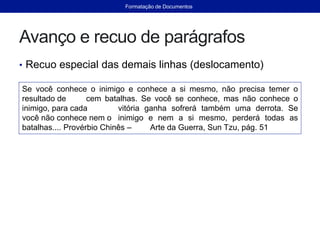 Avanço e recuo de parágrafos
• Recuo especial das demais linhas (deslocamento)
Se você conhece o inimigo e conhece a si mesmo, não precisa temer o
resultado de cem batalhas. Se você se conhece, mas não conhece o
inimigo, para cada vitória ganha sofrerá também uma derrota. Se
você não conhece nem o inimigo e nem a si mesmo, perderá todas as
batalhas.... Provérbio Chinês – Arte da Guerra, Sun Tzu, pág. 51
Formatação de Documentos
 