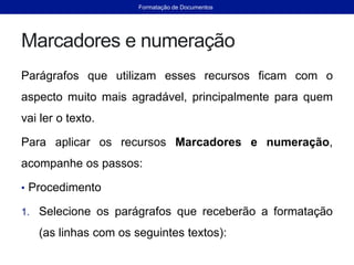 Marcadores e numeração
Parágrafos que utilizam esses recursos ficam com o
aspecto muito mais agradável, principalmente para quem
vai ler o texto.
Para aplicar os recursos Marcadores e numeração,
acompanhe os passos:
• Procedimento
1. Selecione os parágrafos que receberão a formatação
(as linhas com os seguintes textos):
Formatação de Documentos
 