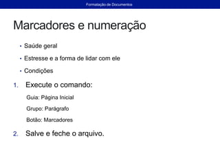 Marcadores e numeração
• Saúde geral
• Estresse e a forma de lidar com ele
• Condições
1. Execute o comando:
Guia: Página Inicial
Grupo: Parágrafo
Botão: Marcadores
2. Salve e feche o arquivo.
Formatação de Documentos
 