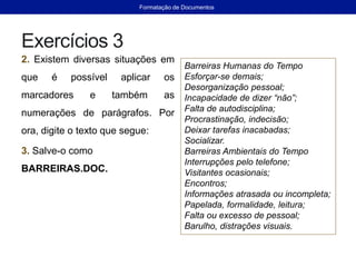 Exercícios 3
2. Existem diversas situações em
que é possível aplicar os
marcadores e também as
numerações de parágrafos. Por
ora, digite o texto que segue:
3. Salve-o como
BARREIRAS.DOC.
Barreiras Humanas do Tempo
Esforçar-se demais;
Desorganização pessoal;
Incapacidade de dizer “não”;
Falta de autodisciplina;
Procrastinação, indecisão;
Deixar tarefas inacabadas;
Socializar.
Barreiras Ambientais do Tempo
Interrupções pelo telefone;
Visitantes ocasionais;
Encontros;
Informações atrasada ou incompleta;
Papelada, formalidade, leitura;
Falta ou excesso de pessoal;
Barulho, distrações visuais.
Formatação de Documentos
 