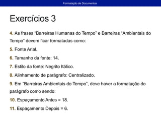 Exercícios 3
4. As frases “Barreiras Humanas do Tempo” e Barreiras “Ambientais do
Tempo” devem ficar formatadas como:
5. Fonte Arial.
6. Tamanho da fonte: 14.
7. Estilo da fonte: Negrito Itálico.
8. Alinhamento de parágrafo: Centralizado.
9. Em “Barreiras Ambientais do Tempo”, deve haver a formatação do
parágrafo como sendo:
10. Espaçamento Antes = 18.
11. Espaçamento Depois = 6.
Formatação de Documentos
 