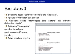Exercícios 3
12. Selecione desde “Esforça-se demais” até “Socializar”.
13. Aplique o “Marcador” que desejar.
14. Selecione desde “Interrupções pelo telefone” até “Barulho
distrações visuais”.
15. Aplique a “Numeração”
que desejar. A figura
mostra como está o seu
trabalho.
16. Salve e feche o arquivo.
Formatação de Documentos
 