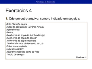 Exercícios 4
1. Crie um outro arquivo, como o indicado em seguida:
Bolo Floresta Negra
Indicada por: Denise Tavares Amaral
Ingredientes:
8 ovos
6 colheres de sopa de farinha de trigo
8 colheres de sopa de açúcar
3 colheres de sopa chocolate
1 colher de sopa de fermento em pó
Cobertura e recheio:
500g de chantilly
250g de chocolate barra ao leite
1 vidro de cerejas
Continua >>
Formatação de Documentos
 