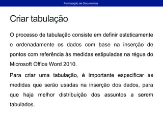 Criar tabulação
O processo de tabulação consiste em definir esteticamente
e ordenadamente os dados com base na inserção de
pontos com referência às medidas estipuladas na régua do
Microsoft Office Word 2010.
Para criar uma tabulação, é importante especificar as
medidas que serão usadas na inserção dos dados, para
que haja melhor distribuição dos assuntos a serem
tabulados.
Formatação de Documentos
 