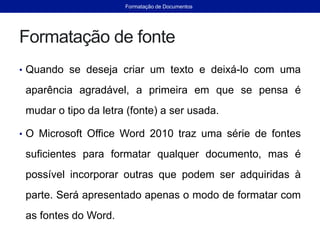 Formatação de fonte
• Quando se deseja criar um texto e deixá-lo com uma
aparência agradável, a primeira em que se pensa é
mudar o tipo da letra (fonte) a ser usada.
• O Microsoft Office Word 2010 traz uma série de fontes
suficientes para formatar qualquer documento, mas é
possível incorporar outras que podem ser adquiridas à
parte. Será apresentado apenas o modo de formatar com
as fontes do Word.
Formatação de Documentos
 