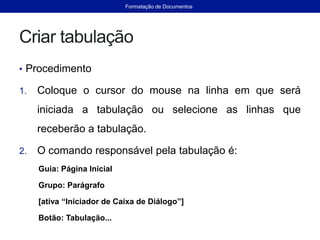 Criar tabulação
• Procedimento
1. Coloque o cursor do mouse na linha em que será
iniciada a tabulação ou selecione as linhas que
receberão a tabulação.
2. O comando responsável pela tabulação é:
Guia: Página Inicial
Grupo: Parágrafo
[ativa “Iniciador de Caixa de Diálogo”]
Botão: Tabulação...
Formatação de Documentos
 