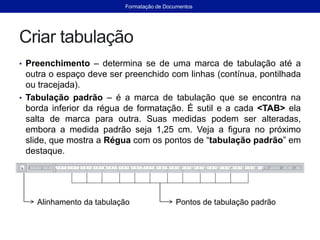 Criar tabulação
• Preenchimento – determina se de uma marca de tabulação até a
outra o espaço deve ser preenchido com linhas (contínua, pontilhada
ou tracejada).
• Tabulação padrão – é a marca de tabulação que se encontra na
borda inferior da régua de formatação. É sutil e a cada <TAB> ela
salta de marca para outra. Suas medidas podem ser alteradas,
embora a medida padrão seja 1,25 cm. Veja a figura no próximo
slide, que mostra a Régua com os pontos de “tabulação padrão” em
destaque.
Alinhamento da tabulação Pontos de tabulação padrão
Formatação de Documentos
 