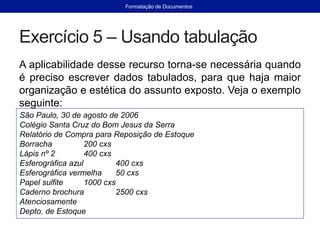 Exercício 5 – Usando tabulação
A aplicabilidade desse recurso torna-se necessária quando
é preciso escrever dados tabulados, para que haja maior
organização e estética do assunto exposto. Veja o exemplo
seguinte:
São Paulo, 30 de agosto de 2006
Colégio Santa Cruz do Bom Jesus da Serra
Relatório de Compra para Reposição de Estoque
Borracha 200 cxs
Lápis nº 2 400 cxs
Esferográfica azul 400 cxs
Esferográfica vermelha 50 cxs
Papel sulfite 1000 cxs
Caderno brochura 2500 cxs
Atenciosamente
Depto. de Estoque
Formatação de Documentos
 