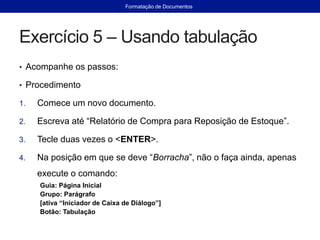 Exercício 5 – Usando tabulação
• Acompanhe os passos:
• Procedimento
1. Comece um novo documento.
2. Escreva até “Relatório de Compra para Reposição de Estoque”.
3. Tecle duas vezes o <ENTER>.
4. Na posição em que se deve “Borracha”, não o faça ainda, apenas
execute o comando:
Guia: Página Inicial
Grupo: Parágrafo
[ativa “Iniciador de Caixa de Diálogo”]
Botão: Tabulação
Formatação de Documentos
 