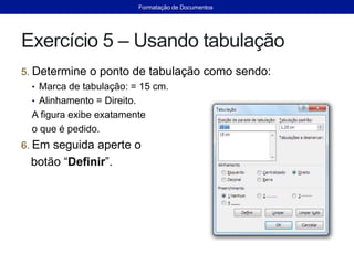 Exercício 5 – Usando tabulação
5. Determine o ponto de tabulação como sendo:
• Marca de tabulação: = 15 cm.
• Alinhamento = Direito.
A figura exibe exatamente
o que é pedido.
6. Em seguida aperte o
botão “Definir”.
Formatação de Documentos
 