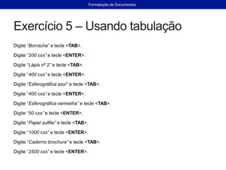 Exercício 5 – Usando tabulação
Digite “Borracha” e tecle <TAB>.
Digite “200 cxs” e tecle <ENTER>.
Digite “Lápis nº 2” e tecle <TAB>.
Digite “400 cxs” e tecle <ENTER>.
Digite “Esferográfica azul” e tecle <TAB>.
Digite “400 cxs” e tecle <ENTER>.
Digite “Esferográfica vermelha” e tecle <TAB>.
Digite “50 cxs” e tecle <ENTER>.
Digite “Papel sulfite” e tecle <TAB>.
Digite “1000 cxs” e tecle <ENTER>.
Digite “Caderno brochura” e tecle <TAB>.
Digite “2500 cxs” e tecle <ENTER>.
Formatação de Documentos
 