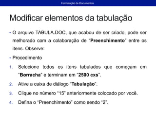 Modificar elementos da tabulação
• O arquivo TABULA.DOC, que acabou de ser criado, pode ser
melhorado com a colaboração de “Preenchimento” entre os
itens. Observe:
• Procedimento
1. Selecione todos os itens tabulados que começam em
“Borracha” e terminam em “2500 cxs”.
2. Ative a caixa de diálogo “Tabulação”.
3. Clique no número “15” anteriormente colocado por você.
4. Defina o “Preenchimento” como sendo “2”.
Formatação de Documentos
 
