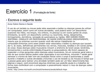 Exercício 1 (Formataçãode fonte)
• Escreva o seguinte texto
Aviso Sobre Danos à Saúde
O uso de um teclado ou mouse pode estar associado a lesões ou doenças graves.Ao utilizar
um computador, assim como em outras atividades, você poderá sentir um desconforto
ocasional nas mãos, nos braços, nos ombros, no pescoço ou em outras partes do corpo.
Entretanto, se sentir um desconforto contínuo ou recorrente, dores, latejamentos,
formigamento, dormência, sensação de queimadura ou rigidez, NÃO IGNORE ESSES
SINTOMAS. CONSULTE UM PROFISSIONAL DE SAÚDE ESPECIALIZADO IMEDIATAMENTE,
mesmo que os sintomas ocorram quando você não estiver trabalhando no
computador.Sintomas como esses podem estar associados a lesões ou doenças que causam
dor e, às vezes, deficiências permanentes nos nervos, músculos, tendões e em outras partes
do corpo. Essas doenças osteo-musculares incluem a síndrome do túnel carpal, tendinites,
tenossinovites e outras enfermidades.Enquanto os pesquisadores não forem capazes de
responder a vírias perguntas sobre doenças osteo-musculares, há um consenso geral sobre o
fato de que muitos fatores podem estar associados à sua ocorrência, incluindo:* saúde geral
estresse e a forma de lidar com ele condições físicas como o corpo é posicionado e usado
durante o trabalho e outras atividades (incluindo o uso do teclado ou do mouse).O tempo que
a pessoa gasta para realizar uma atividade também pode ser um fator determinante.Nas
páginas a seguir, você encontrará algumas diretrizes que poderão ajuda-lo a trabalhar de
forma mais confortável com o computador e possivelmente reduzir o risco de doenças osteo-
musculares.
Fonte: http://www.microsoft.com/brasil/hardware/saude/default.mspx
Formatação de Documentos
 