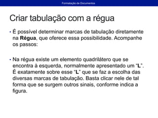Criar tabulação com a régua
• É possível determinar marcas de tabulação diretamente
na Régua, que oferece essa possibilidade. Acompanhe
os passos:
• Na régua existe um elemento quadrilátero que se
encontra à esquerda, normalmente apresentado um “L”.
É exatamente sobre esse “L” que se faz a escolha das
diversas marcas de tabulação. Basta clicar nele de tal
forma que se surgem outros sinais, conforme indica a
figura.
Formatação de Documentos
 