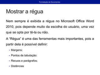 Mostrar a régua
Nem sempre é exibida a régua no Microsoft Office Word
2010, pois depende muito da escolha do usuário, uma vez
que se opta por tê-la ou não.
A “Régua” é uma das ferramentas mais importantes, pois a
partir dela é possível definir:
• Margens;
• Pontos de tabulação:
• Recuos e parágrafos;
• Distâncias
Formatação de Documentos
 