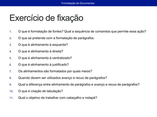 Exercício de fixação
1. O que é formatação de fontes? Qual a sequência de comandos que permite essa ação?
2. O que se pretende com a formatação de parágrafos.
3. O que é alinhamento à esquerda?
4. O que é alinhamento à direita?
5. O que é alinhamento à centralizado?
6. O que é alinhamento à justificado?
7. Os alinhamentos são formatados por quais meios?
8. Quando devem ser utilizados avanço e recuo de parágrafos?
9. Qual a diferença entre alinhamento de parágrafos e avanço e recuo de parágrafos?
10. O que é criação de tabulação?
11. Qual o objetivo de trabalhar com cabeçalho e rodapé?
Formatação de Documentos
 