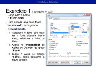 Exercício 1 (Formataçãode fonte)
• Salve com o nome
SAÚDE.DOC
• Para aplicar uma nova fonte
em um texto, acompanhe:
• Procedimento
1. Selecione o texto que deve
ter a fonte alterada. Neste
caso, selecione a linha do
título.
2. Clique no “Inicializador de
Caixa de Diálogo” do grupo
“Fonte”.
3. Surge a caixa de diálogo
“Fonte”, como apresenta a
figura ao lado.
Formatação de Documentos
 