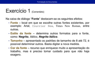 Exercício 1 (Comentário)
Na caixa de diálogo “Fonte” destacam-se os seguintes efeitos:
• Fonte – local em que se escolhe outras fontes existentes, por
exemplo: Arial, Courrier New, Times New Roman, entre
outras.
• Estilo da fonte – determina outros formatos para a fonte,
como: Negrito, Itálico, Negrito Itálico.
• Tamanho – apresentado os padrões de tamanho de 8 até 72, é
possível determinar outros. Basta digitar a nova medida.
• Cor da fonte – recurso que enriquece muito a apresentação do
trabalho, mas é preciso tomar cuidado para que não haja
exagero.
Formatação de Documentos
 