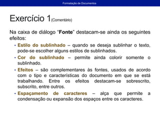 Exercício 1(Comentário)
Na caixa de diálogo “Fonte” destacam-se ainda os seguintes
efeitos:
• Estilo do sublinhado – quando se deseja sublinhar o texto,
pode-se escolher alguns estilos de sublinhados.
• Cor do sublinhado – permite ainda colorir somente o
sublinhado.
• Efeitos – são complementares às fontes, usados de acordo
com o tipo e características do documento em que se está
trabalhando. Entre os efeitos destacam-se sobrescrito,
subscrito, entre outros.
• Espaçamento de caracteres – alça que permite a
condensação ou expansão dos espaços entre os caracteres.
Formatação de Documentos
 