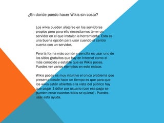 ¿En donde puedo hacer Wikis sin costo?
Los wikis pueden alojarse en los servidores
propios pero para ello necesitamos tener un
servidor en el que instalar la herramienta. Esta es
una buena opción para usar cuando el centro
cuenta con un servidor.
Pero la forma más común y sencilla es usar uno de
los sitios gratuitos que hay en Internet como el
más conocido y estable que es Wikis paces.
Puedes ver varios ejemplos en este enlace.
Wikis paces es muy intuitivo el único problema que
presenta desde hace un tiempo es que para que
los wikis estén abiertos a la vista del público hay
que pagar 1 dólar por usuario (con ese pago se
pueden crear cuantos wikis se quiera) . Puedes
usar esta ayuda.
 