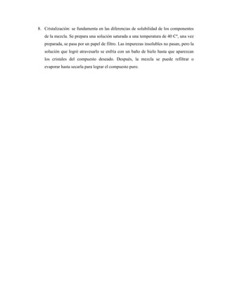 8. Cristalización: se fundamenta en las diferencias de solubilidad de los componentes
de la mezcla. Se prepara una solución saturada a una temperatura de 40 Cº, una vez
preparada, se pasa por un papel de filtro. Las impurezas insolubles no pasan, pero la
solución que logró atravesarlo se enfría con un baño de hielo hasta que aparezcan
los cristales del compuesto deseado. Después, la mezcla se puede refiltrar o
evaporar hasta secarla para lograr el compuesto puro.
 