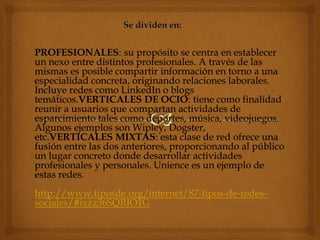 PROFESIONALES: su propósito se centra en establecer
un nexo entre distintos profesionales. A través de las
mismas es posible compartir información en torno a una
especialidad concreta, originando relaciones laborales.
Incluye redes como LinkedIn o blogs
temáticos.VERTICALES DE OCIO: tiene como finalidad
reunir a usuarios que compartan actividades de
esparcimiento tales como deportes, música, videojuegos.
Algunos ejemplos son Wipley, Dogster,
etc.VERTICALES MIXTAS: esta clase de red ofrece una
fusión entre las dos anteriores, proporcionando al público
un lugar concreto donde desarrollar actividades
profesionales y personales. Unience es un ejemplo de
estas redes.
http://www.tiposde.org/internet/87-tipos-de-redes-
sociales/#ixzz36SQRJO1G
 